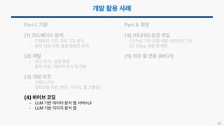 52
Part I. 기본
(1) 코드베이스 분석
- 디렉토리 구조, 자료 구조 분석
- 동작 시점 이해, 툴을 활용한 분석
(2) 개발
- 로그 추가 / 설정 변경
- 동작 수정 / 패키지 추가 및 연동
(3) 개발 보조
- 커맨드 라인
- 멀티모달 지원 (PDF, 이미지, 웹 크롤링)
(4) 바이브 코딩
- LLM 기반 데이터 분석 웹 서버 UI
- LLM 기반 이미지 분석 앱
Part II. 확장
(4) (대규모) 환경 셋업
(1) PoS 기반 로컬 개발 네트워크 구성
(2) DApp 개발 및 배포
(5) 외부 툴 연동 (MCP)
 