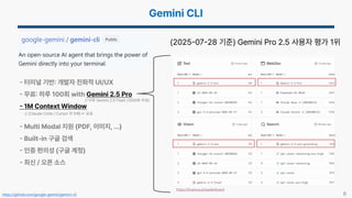 6
터미널 기반 개발자 친화적 UI/UX
무료 하루 100회 with Gemini 2.5 Pro
1M Context Window
Multi Modal 지원 (PDF, 이미지, …)
Built-in 구글 검색
인증 편의성 (구글 계정)
최신 / 오픈 소스
https://lmarena.ai/leaderboard
(2025 07 28 기준) Gemini Pro 2.5 사용자 평가 1위
유료
https://github.com/google-gemini/gemini-cli
// 이후 Gemini 2.5 Flash (1000회 무료)
// (Claude Code / Cursor 의 5배)
 