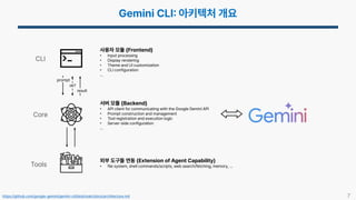 7
https://github.com/google-gemini/gemini-cli/blob/main/docs/architecture.md
CLI
Core
Tools
서버 모듈 (Backend)
• API client for communicating with the Google Gemini API
• Prompt construction and management
• Tool registration and execution logic
• Server-side configuration
…
사용자 모듈 (Frontend)
• Input processing
• Display rendering
• Theme and UI customization
• CLI configuration
…
외부 도구들 연동 (Extension of Agent Capability)
• file system, shell commands/scripts, web search/fetching, memory, …
ok?
result
prompt
 