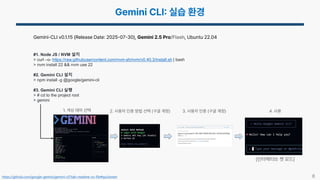 8
Gemini-CLI v0.1.15 (Release Date: 2025 07 30), Gemini 2.5 Pro/Flash, Ubuntu 22.04
#1. Node JS / NVM 설치
> curl –o- https://raw.githubusercontent.com/nvm-sh/nvm/v0.40.3/install.sh | bash
> nvm install 22 && nvm use 22
#2. Gemini CLI 설치
> npm install -g @google/gemini-cli
#3. Gemini CLI 실행
> # cd to the project root
> gemini
1. 색상 테마 선택 2. 사용자 인증 방법 선택 (구글 계정) 3. 사용자 인증 (구글 계정) 4. 사용
(인터랙티브 챗 모드)
https://github.com/google-gemini/gemini-cli?tab=readme-ov-file#quickstart
 