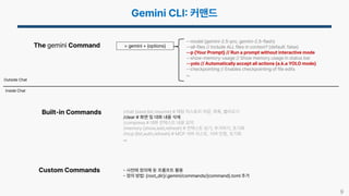 9
> gemini + {options}
The gemini Command
Built-in Commands
Custom Commands
Inside Chat
Outside Chat
--model {gemini-2.5-pro, gemini-2.5-flash}
--all-files // Include ALL files in context? (default: false)
--p {Your Prompt} // Run a prompt without interactive mode
--show-memory-usage // Show memory usage in status bar
--yolo // Automatically accept all actions (a.k.a YOLO mode)
--checkpointing // Enables checkpointing of file edits
…
/chat {save,list,resume} # 채팅 히스토리 저장, 목록, 불러오기
/clear # 화면 및 대화 내용 삭제
/compress # 대화 컨텍스트 내용 요약
/memory {show,add,refresh} # 컨텍스트 보기, 추가하기, 초기화
/mcp {list,auth,refresh} # MCP 서버 리스트, 서버 인증, 초기화
…
사전에 정의해 둔 프롬프트 활용
정의 방법 {root_dir}/.gemini/commands/{command}.toml 추가
 