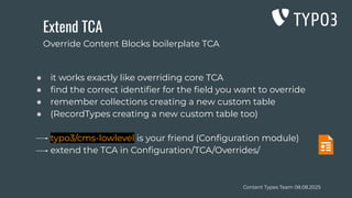 Content Types Team 08.08.2025
Extend TCA
● it works exactly like overriding core TCA
● ﬁnd the correct identiﬁer for the ﬁeld you want to override
● remember collections creating a new custom table
● (RecordTypes creating a new custom table too)
typo3/cms-lowlevel is your friend (Conﬁguration module)
extend the TCA in Conﬁguration/TCA/Overrides/
Override Content Blocks boilerplate TCA
 