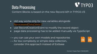 Content Types Team 08.08.2025
Data Processing
● old way works only for new variables alongside
$processedData['data']
● use RecordCreationEvent to modify the record object
● page data processing has to be added manually via TypoScript
you can use your own models and repositories
for low complexity or simple data collection,
consider this approach instead of Extbase
Content Blocks is based on the new Record API in TYPO3 v13
 