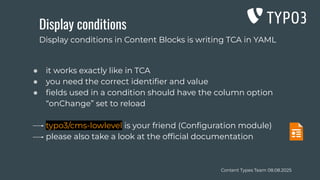 Content Types Team 08.08.2025
Display conditions
● it works exactly like in TCA
● you need the correct identiﬁer and value
● ﬁelds used in a condition should have the column option
“onChange” set to reload
typo3/cms-lowlevel is your friend (Conﬁguration module)
please also take a look at the ofﬁcial documentation
Display conditions in Content Blocks is writing TCA in YAML
 