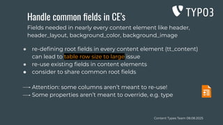 Content Types Team 08.08.2025
Handle common ﬁelds in CE’s
● re-deﬁning root ﬁelds in every content element (tt_content)
can lead to table row size to large issue
● re-use existing ﬁelds in content elements
● consider to share common root ﬁelds
Attention: some columns aren’t meant to re-use!
Some properties aren’t meant to override, e.g. type
Fields needed in nearly every content element like header,
header_layout, background_color, background_image
 