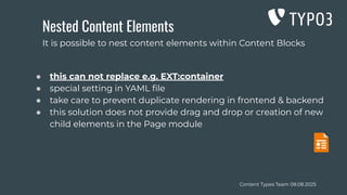 Content Types Team 08.08.2025
Nested Content Elements
● this can not replace e.g. EXT:container
● special setting in YAML ﬁle
● take care to prevent duplicate rendering in frontend & backend
● this solution does not provide drag and drop or creation of new
child elements in the Page module
It is possible to nest content elements within Content Blocks
 