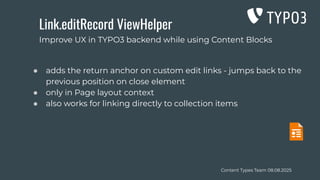Content Types Team 08.08.2025
Link.editRecord ViewHelper
● adds the return anchor on custom edit links - jumps back to the
previous position on close element
● only in Page layout context
● also works for linking directly to collection items
Improve UX in TYPO3 backend while using Content Blocks
 