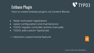 Content Types Team 08.08.2025
Extbase Plugin
● faster and easier registration
● easier conﬁguration and maintenance
● TODO: register controller actions manually
● TODO: add custom TypoScript
Attention: experimental feature!
How to create Extbase plugins via Content Blocks
 