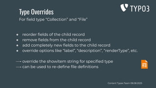 Content Types Team 08.08.2025
Type Overrides
● reorder ﬁelds of the child record
● remove ﬁelds from the child record
● add completely new ﬁelds to the child record
● override options like “label”, “description”, “renderType”, etc.
override the showitem string for speciﬁed type
can be used to re-deﬁne ﬁle deﬁnitions
For ﬁeld type “Collection” and “File”
 