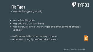Content Types Team 08.08.2025
File Types
● re-deﬁne ﬁle types
● e.g. add new custom ﬁelds
● use carefully, since this changes the arrangement of ﬁelds
globally
a Basic could be a better way to do so
consider using Type Overrides instead
Override ﬁle types globally
 