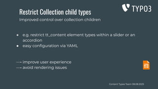 Content Types Team 08.08.2025
Restrict Collection child types
● e.g. restrict tt_content element types within a slider or an
accordion
● easy conﬁguration via YAML
improve user experience
avoid rendering issues
Improved control over collection children
 