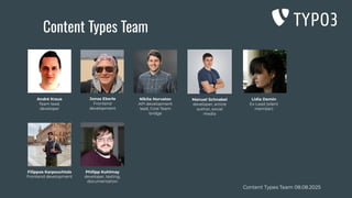 Content Types Team 08.08.2025
André Kraus
Team lead,
developer
Lidia Demin
Ex-Lead (silent
member)
Content Types Team
Jonas Eberle
Frontend
development
Nikita Horvatov
API development
lead, Core Team
bridge
Manuel Schnabel
developer, article
author, social
media
Filippos Karpouchtsis
Frontend development
Philipp Kuhlmay
developer, testing,
documentation
 