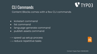 Content Types Team 08.08.2025
CLI Commands
● kickstart command
● list command
● language generate command
● publish assets command
speed up setup process
reduce repetitive tasks
Content Blocks comes with a few CLI commands
 