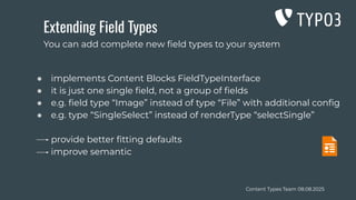 Content Types Team 08.08.2025
Extending Field Types
● implements Content Blocks FieldTypeInterface
● it is just one single ﬁeld, not a group of ﬁelds
● e.g. ﬁeld type “Image” instead of type “File” with additional conﬁg
● e.g. type “SingleSelect” instead of renderType “selectSingle”
provide better ﬁtting defaults
improve semantic
You can add complete new ﬁeld types to your system
 