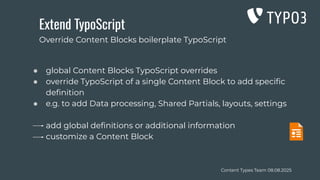 Content Types Team 08.08.2025
Extend TypoScript
● global Content Blocks TypoScript overrides
● override TypoScript of a single Content Block to add speciﬁc
deﬁnition
● e.g. to add Data processing, Shared Partials, layouts, settings
add global deﬁnitions or additional information
customize a Content Block
Override Content Blocks boilerplate TypoScript
 