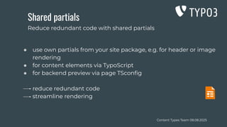 Content Types Team 08.08.2025
Shared partials
● use own partials from your site package, e.g. for header or image
rendering
● for content elements via TypoScript
● for backend preview via page TSconﬁg
reduce redundant code
streamline rendering
Reduce redundant code with shared partials
 