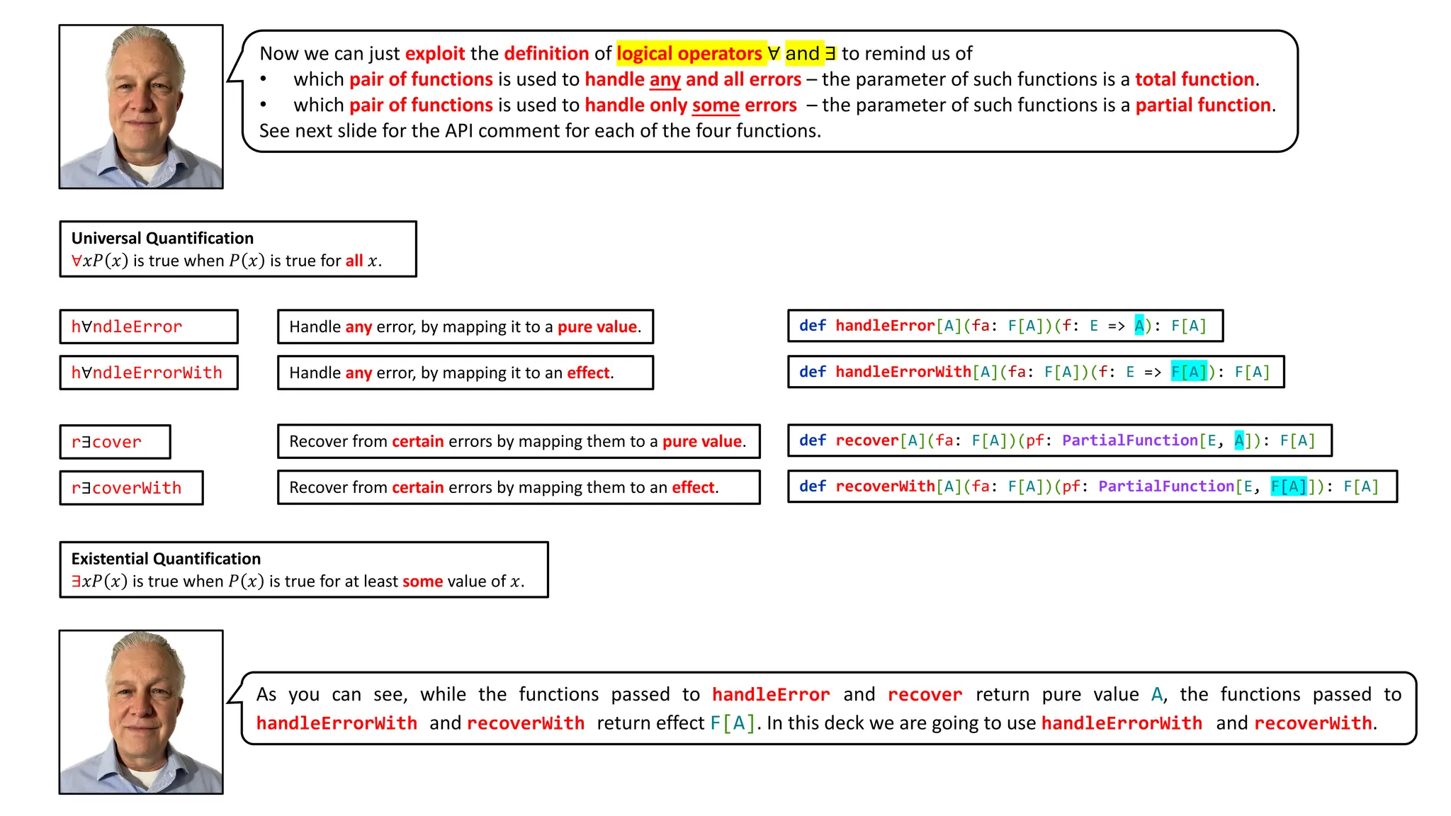 Universal Quantification
∀𝑥𝑃 𝑥 is true when 𝑃 𝑥 is true for all 𝑥.
Existential Quantification
∃𝑥𝑃 𝑥 is true when 𝑃 𝑥 is true for at least some value of 𝑥.
r∃cover
r∃coverWith
h∀ndleError
h∀ndleErrorWith
Handle any error, by mapping it to a pure value.
Handle any error, by mapping it to an effect.
Recover from certain errors by mapping them to a pure value.
Recover from certain errors by mapping them to an effect.
def recover[A](fa: F[A])(pf: PartialFunction[E, A]): F[A]
def recoverWith[A](fa: F[A])(pf: PartialFunction[E, F[A]]): F[A]
def handleError[A](fa: F[A])(f: E => A): F[A]
def handleErrorWith[A](fa: F[A])(f: E => F[A]): F[A]
Now we can just exploit the definition of logical operators ∀ and ∃ to remind us of
• which pair of functions is used to handle any and all errors – the parameter of such functions is a total function.
• which pair of functions is used to handle only some errors – the parameter of such functions is a partial function.
See next slide for the API comment for each of the four functions.
As you can see, while the functions passed to handleError and recover return pure value A, the functions passed to
handleErrorWith and recoverWith return effect F[A]. In this deck we are going to use handleErrorWith and recoverWith.
 
