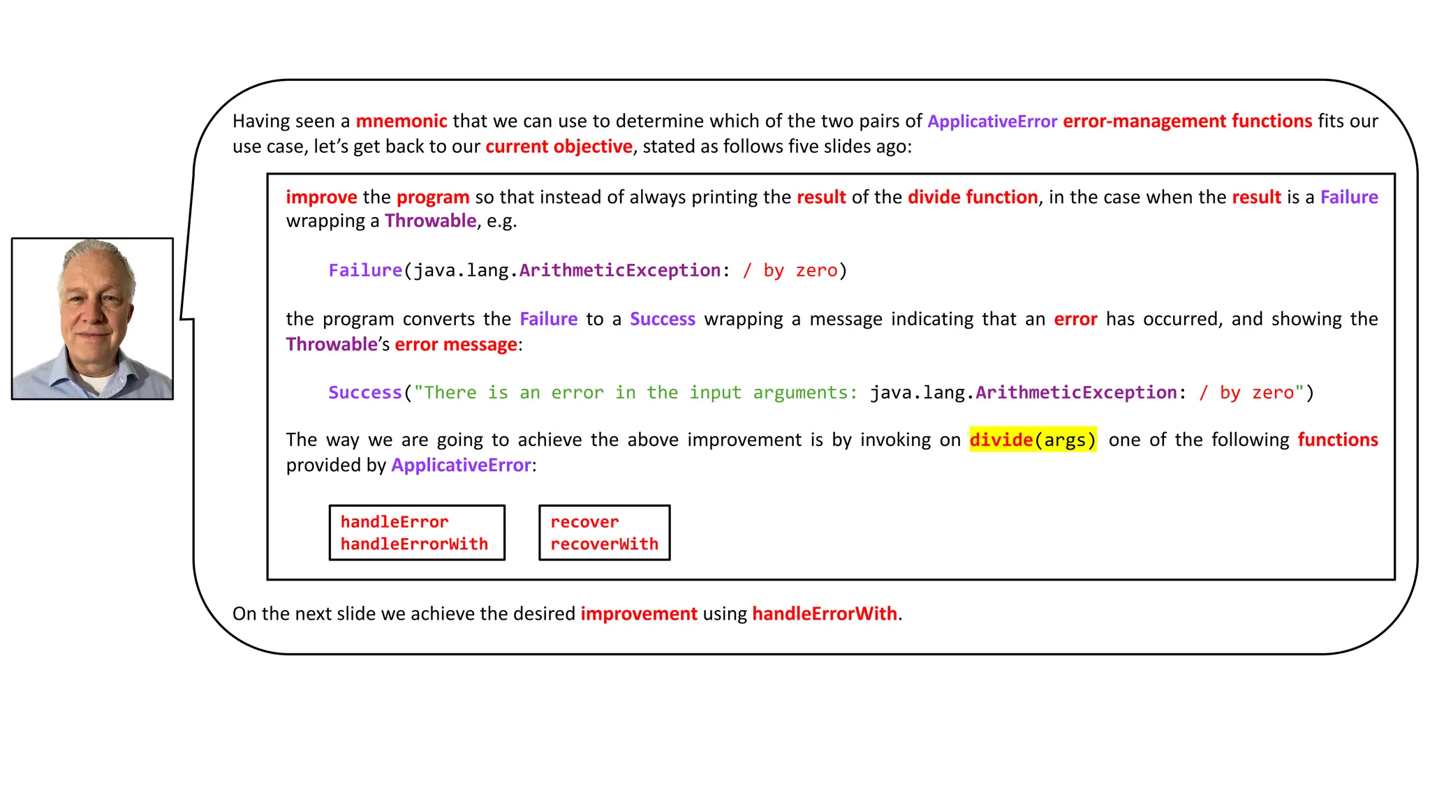 Having seen a mnemonic that we can use to determine which of the two pairs of ApplicativeError error-management functions fits our
use case, let’s get back to our current objective, stated as follows five slides ago:
improve the program so that instead of always printing the result of the divide function, in the case when the result is a Failure
wrapping a Throwable, e.g.
Failure(java.lang.ArithmeticException: / by zero)
the program converts the Failure to a Success wrapping a message indicating that an error has occurred, and showing the
Throwable’s error message:
Success("There is an error in the input arguments: java.lang.ArithmeticException: / by zero")
The way we are going to achieve the above improvement is by invoking on divide(args) one of the following functions
provided by ApplicativeError:
On the next slide we achieve the desired improvement using handleErrorWith.
handleError
handleErrorWith
recover
recoverWith
 