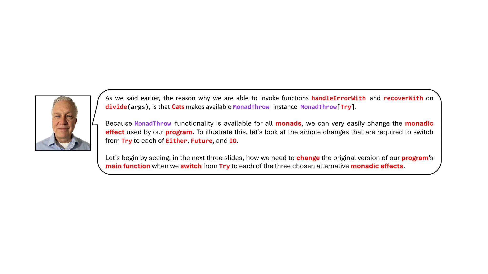 As we said earlier, the reason why we are able to invoke functions handleErrorWith and recoverWith on
divide(args), is that Cats makes available MonadThrow instance MonadThrow[Try].
Because MonadThrow functionality is available for all monads, we can very easily change the monadic
effect used by our program. To illustrate this, let’s look at the simple changes that are required to switch
from Try to each of Either, Future, and IO.
Let’s begin by seeing, in the next three slides, how we need to change the original version of our program’s
main function when we switch from Try to each of the three chosen alternative monadic effects.
 