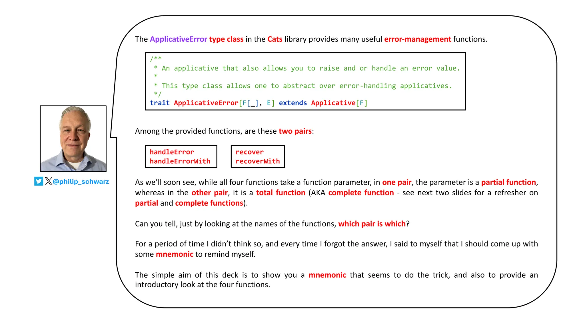 The ApplicativeError type class in the Cats library provides many useful error-management functions.
Among the provided functions, are these two pairs:
As we’ll soon see, while all four functions take a function parameter, in one pair, the parameter is a partial function,
whereas in the other pair, it is a total function (AKA complete function - see next two slides for a refresher on
partial and complete functions).
Can you tell, just by looking at the names of the functions, which pair is which?
For a period of time I didn’t think so, and every time I forgot the answer, I said to myself that I should come up with
some mnemonic to remind myself.
The simple aim of this deck is to show you a mnemonic that seems to do the trick, and also to provide an
introductory look at the four functions.
@philip_schwarz
handleError
handleErrorWith
recover
recoverWith
/**
* An applicative that also allows you to raise and or handle an error value.
*
* This type class allows one to abstract over error-handling applicatives.
*/
trait ApplicativeError[F[_], E] extends Applicative[F]
 