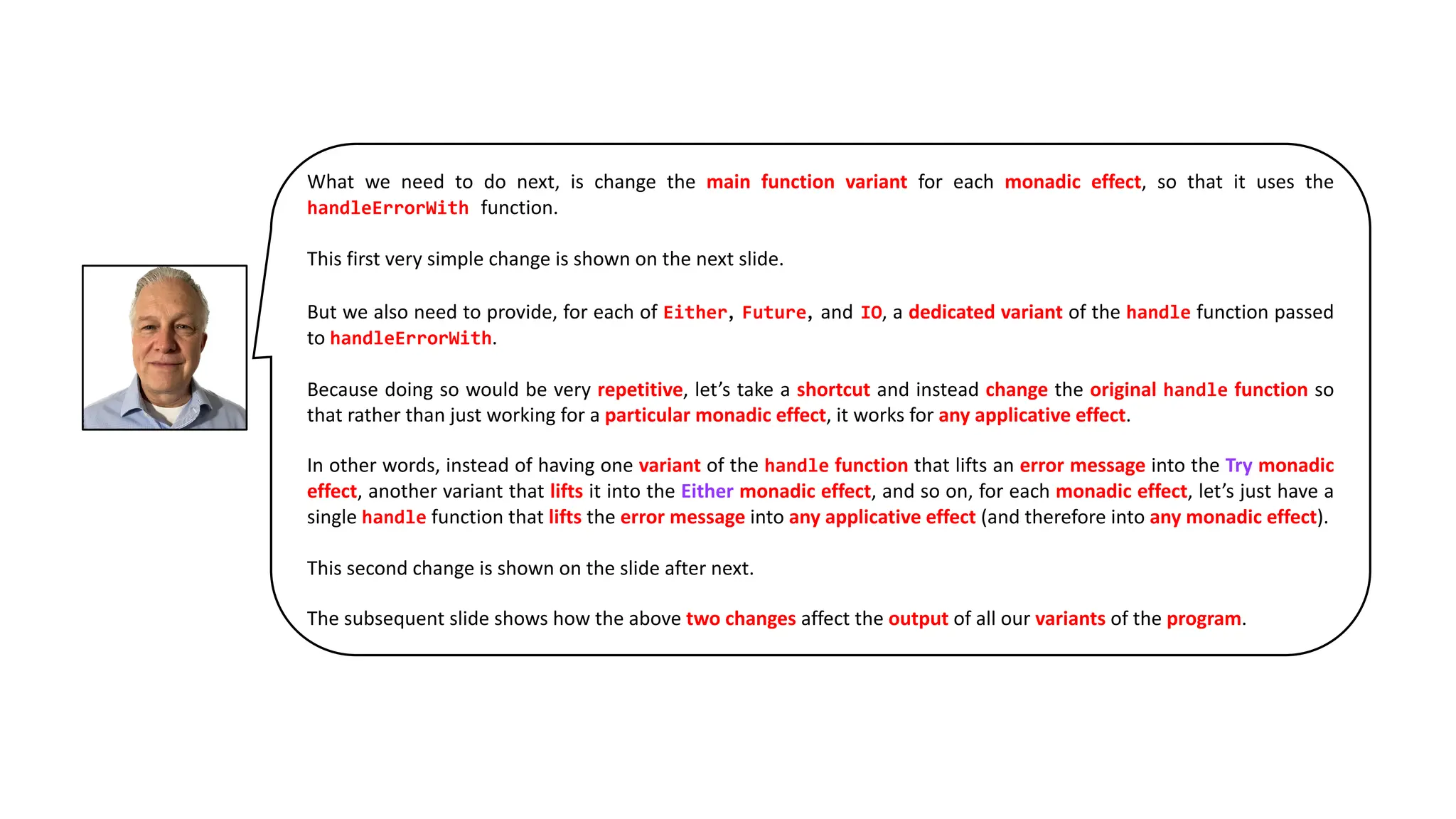 What we need to do next, is change the main function variant for each monadic effect, so that it uses the
handleErrorWith function.
This first very simple change is shown on the next slide.
But we also need to provide, for each of Either, Future, and IO, a dedicated variant of the handle function passed
to handleErrorWith.
Because doing so would be very repetitive, let’s take a shortcut and instead change the original handle function so
that rather than just working for a particular monadic effect, it works for any applicative effect.
In other words, instead of having one variant of the handle function that lifts an error message into the Try monadic
effect, another variant that lifts it into the Either monadic effect, and so on, for each monadic effect, let’s just have a
single handle function that lifts the error message into any applicative effect (and therefore into any monadic effect).
This second change is shown on the slide after next.
The subsequent slide shows how the above two changes affect the output of all our variants of the program.
 