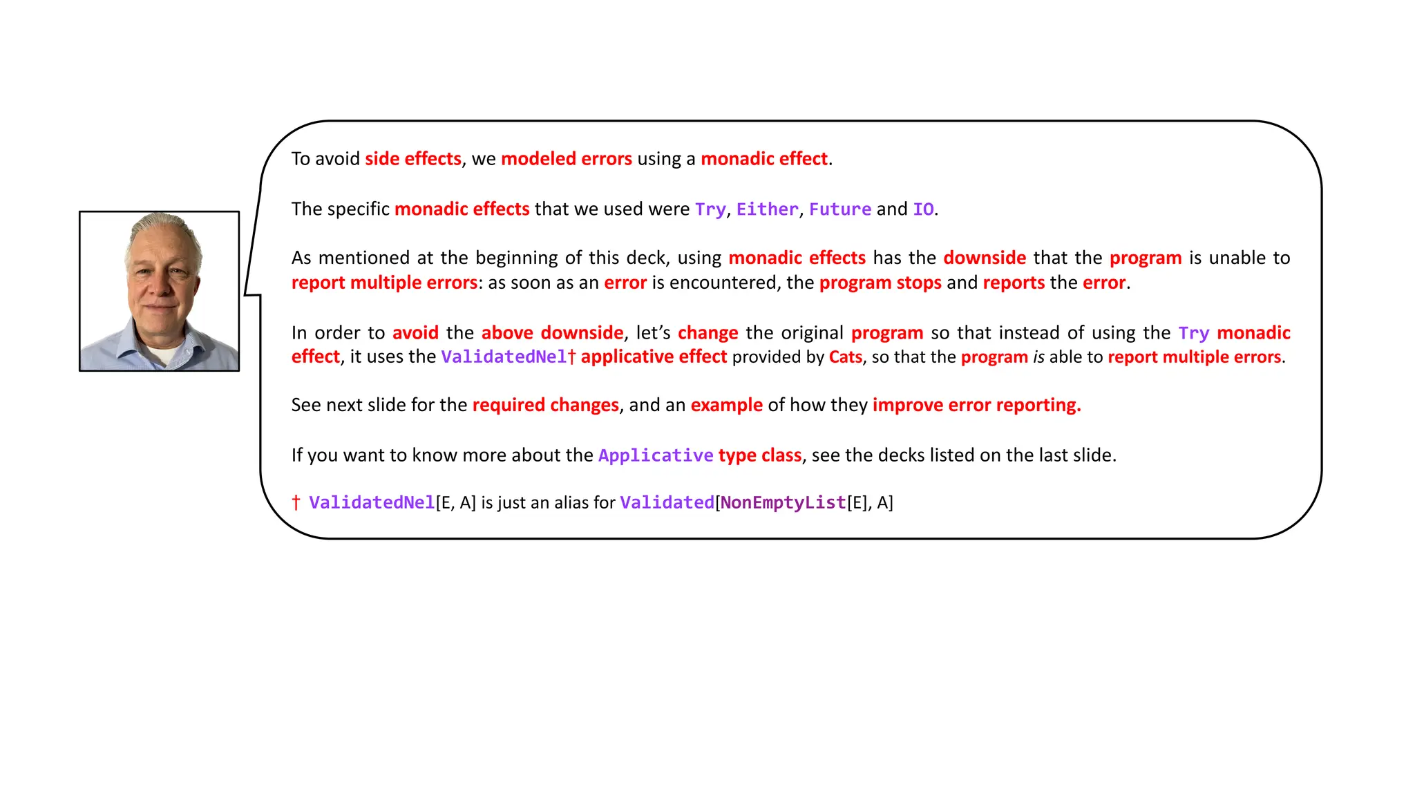 To avoid side effects, we modeled errors using a monadic effect.
The specific monadic effects that we used were Try, Either, Future and IO.
As mentioned at the beginning of this deck, using monadic effects has the downside that the program is unable to
report multiple errors: as soon as an error is encountered, the program stops and reports the error.
In order to avoid the above downside, let’s change the original program so that instead of using the Try monadic
effect, it uses the ValidatedNel† applicative effect provided by Cats, so that the program is able to report multiple errors.
See next slide for the required changes, and an example of how they improve error reporting.
If you want to know more about the Applicative type class, see the decks listed on the last slide.
† ValidatedNel[E, A] is just an alias for Validated[NonEmptyList[E], A]
 