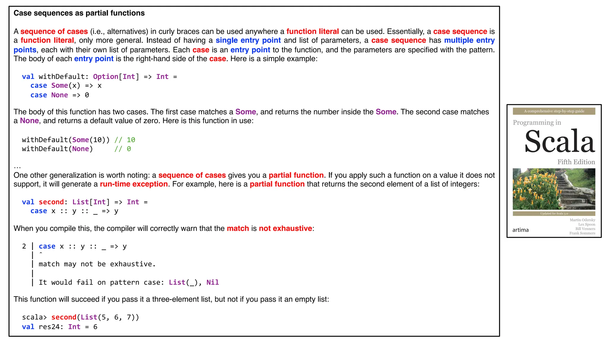 Case sequences as partial functions
A sequence of cases (i.e., alternatives) in curly braces can be used anywhere a function literal can be used. Essentially, a case sequence is
a function literal, only more general. Instead of having a single entry point and list of parameters, a case sequence has multiple entry
points, each with their own list of parameters. Each case is an entry point to the function, and the parameters are specified with the pattern.
The body of each entry point is the right-hand side of the case. Here is a simple example:
val withDefault: Option[Int] => Int =
case Some(x) => x
case None => 0
The body of this function has two cases. The first case matches a Some, and returns the number inside the Some. The second case matches
a None, and returns a default value of zero. Here is this function in use:
withDefault(Some(10)) // 10
withDefault(None) // 0
…
One other generalization is worth noting: a sequence of cases gives you a partial function. If you apply such a function on a value it does not
support, it will generate a run-time exception. For example, here is a partial function that returns the second element of a list of integers:
val second: List[Int] => Int =
case x :: y :: _ => y
When you compile this, the compiler will correctly warn that the match is not exhaustive:
2 | case x :: y :: _ => y
| ˆ
| match may not be exhaustive.
|
| It would fail on pattern case: List(_), Nil
This function will succeed if you pass it a three-element list, but not if you pass it an empty list:
scala> second(List(5, 6, 7))
val res24: Int = 6
 