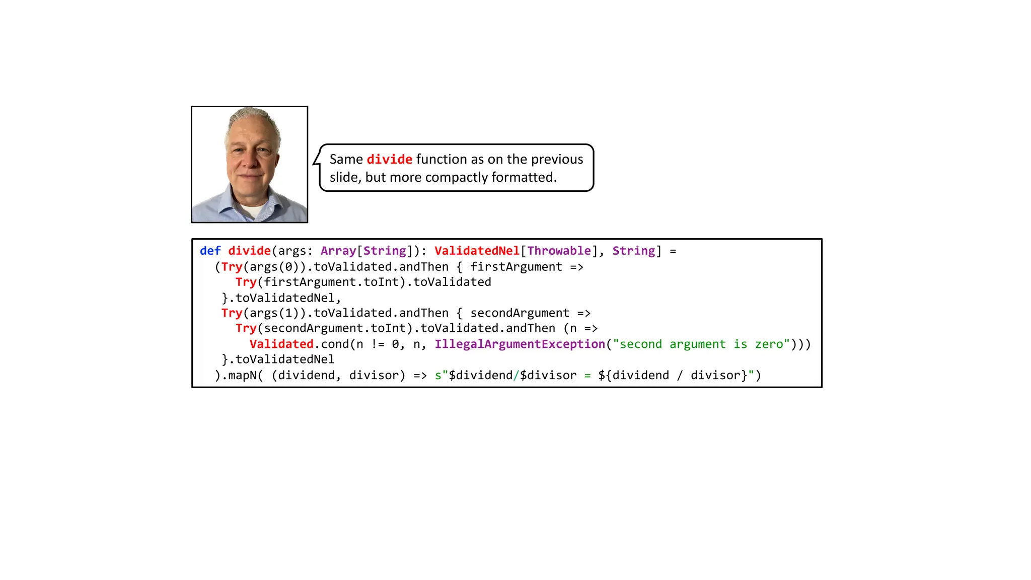def divide(args: Array[String]): ValidatedNel[Throwable], String] =
(Try(args(0)).toValidated.andThen { firstArgument =>
Try(firstArgument.toInt).toValidated
}.toValidatedNel,
Try(args(1)).toValidated.andThen { secondArgument =>
Try(secondArgument.toInt).toValidated.andThen (n =>
Validated.cond(n != 0, n, IllegalArgumentException("second argument is zero")))
}.toValidatedNel
).mapN( (dividend, divisor) => s"$dividend/$divisor = ${dividend / divisor}")
Same divide function as on the previous
slide, but more compactly formatted.
 