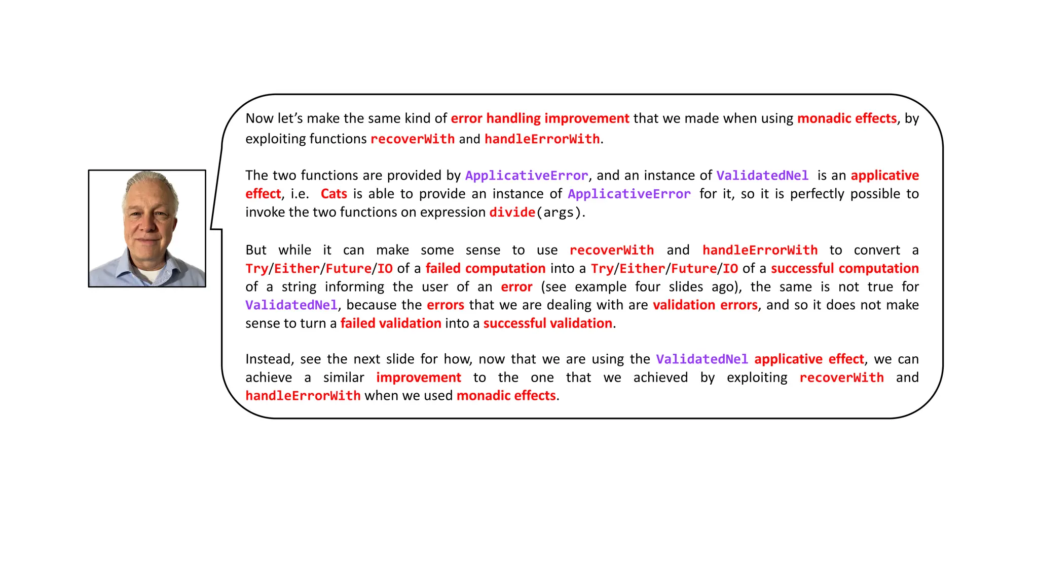 Now let’s make the same kind of error handling improvement that we made when using monadic effects, by
exploiting functions recoverWith and handleErrorWith.
The two functions are provided by ApplicativeError, and an instance of ValidatedNel is an applicative
effect, i.e. Cats is able to provide an instance of ApplicativeError for it, so it is perfectly possible to
invoke the two functions on expression divide(args).
But while it can make some sense to use recoverWith and handleErrorWith to convert a
Try/Either/Future/IO of a failed computation into a Try/Either/Future/IO of a successful computation
of a string informing the user of an error (see example four slides ago), the same is not true for
ValidatedNel, because the errors that we are dealing with are validation errors, and so it does not make
sense to turn a failed validation into a successful validation.
Instead, see the next slide for how, now that we are using the ValidatedNel applicative effect, we can
achieve a similar improvement to the one that we achieved by exploiting recoverWith and
handleErrorWith when we used monadic effects.
 