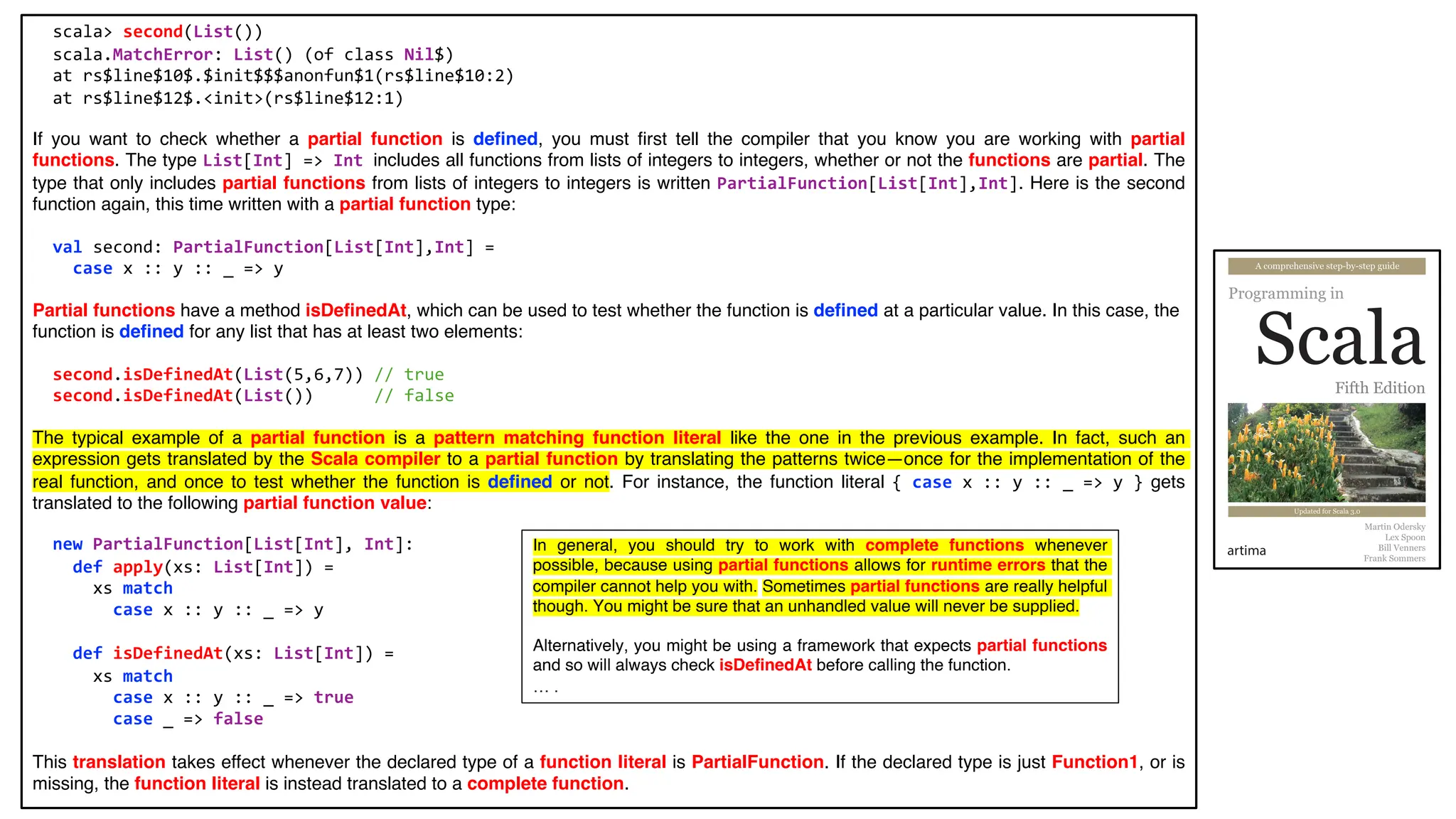 scala> second(List())
scala.MatchError: List() (of class Nil$)
at rs$line$10$.$init$$$anonfun$1(rs$line$10:2)
at rs$line$12$.<init>(rs$line$12:1)
If you want to check whether a partial function is defined, you must first tell the compiler that you know you are working with partial
functions. The type List[Int] => Int includes all functions from lists of integers to integers, whether or not the functions are partial. The
type that only includes partial functions from lists of integers to integers is written PartialFunction[List[Int],Int]. Here is the second
function again, this time written with a partial function type:
val second: PartialFunction[List[Int],Int] =
case x :: y :: _ => y
Partial functions have a method isDefinedAt, which can be used to test whether the function is defined at a particular value. In this case, the
function is defined for any list that has at least two elements:
second.isDefinedAt(List(5,6,7)) // true
second.isDefinedAt(List()) // false
The typical example of a partial function is a pattern matching function literal like the one in the previous example. In fact, such an
expression gets translated by the Scala compiler to a partial function by translating the patterns twice—once for the implementation of the
real function, and once to test whether the function is defined or not. For instance, the function literal { case x :: y :: _ => y } gets
translated to the following partial function value:
new PartialFunction[List[Int], Int]:
def apply(xs: List[Int]) =
xs match
case x :: y :: _ => y
def isDefinedAt(xs: List[Int]) =
xs match
case x :: y :: _ => true
case _ => false
This translation takes effect whenever the declared type of a function literal is PartialFunction. If the declared type is just Function1, or is
missing, the function literal is instead translated to a complete function.
In general, you should try to work with complete functions whenever
possible, because using partial functions allows for runtime errors that the
compiler cannot help you with. Sometimes partial functions are really helpful
though. You might be sure that an unhandled value will never be supplied.
Alternatively, you might be using a framework that expects partial functions
and so will always check isDefinedAt before calling the function.
… .
 
