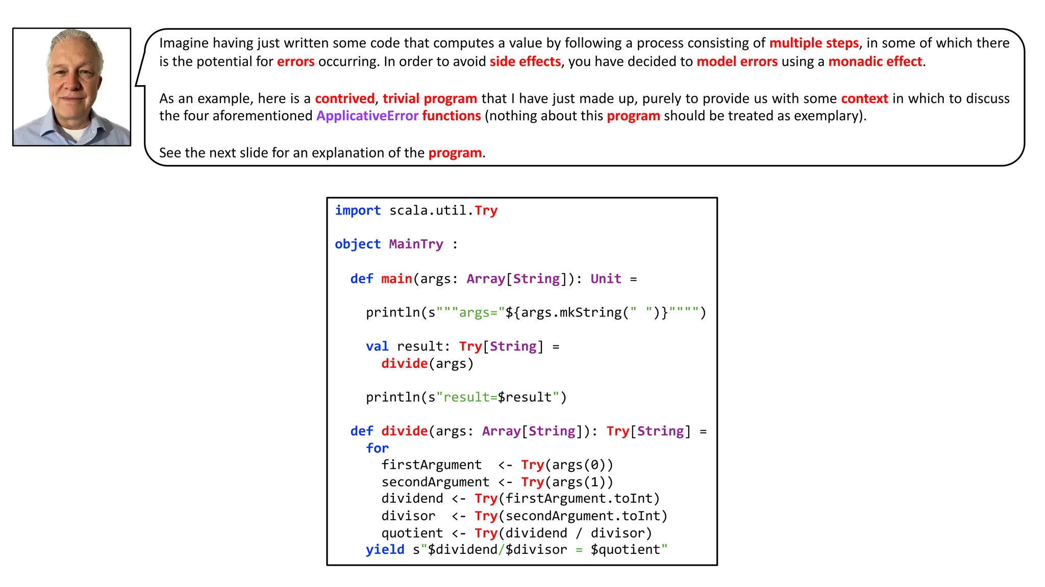 Imagine having just written some code that computes a value by following a process consisting of multiple steps, in some of which there
is the potential for errors occurring. In order to avoid side effects, you have decided to model errors using a monadic effect.
As an example, here is a contrived, trivial program that I have just made up, purely to provide us with some context in which to discuss
the four aforementioned ApplicativeError functions (nothing about this program should be treated as exemplary).
See the next slide for an explanation of the program.
import scala.util.Try
object MainTry :
def main(args: Array[String]): Unit =
println(s"""args="${args.mkString(" ")}"""")
val result: Try[String] =
divide(args)
println(s"result=$result")
def divide(args: Array[String]): Try[String] =
for
firstArgument <- Try(args(0))
secondArgument <- Try(args(1))
dividend <- Try(firstArgument.toInt)
divisor <- Try(secondArgument.toInt)
quotient <- Try(dividend / divisor)
yield s"$dividend/$divisor = $quotient"
 