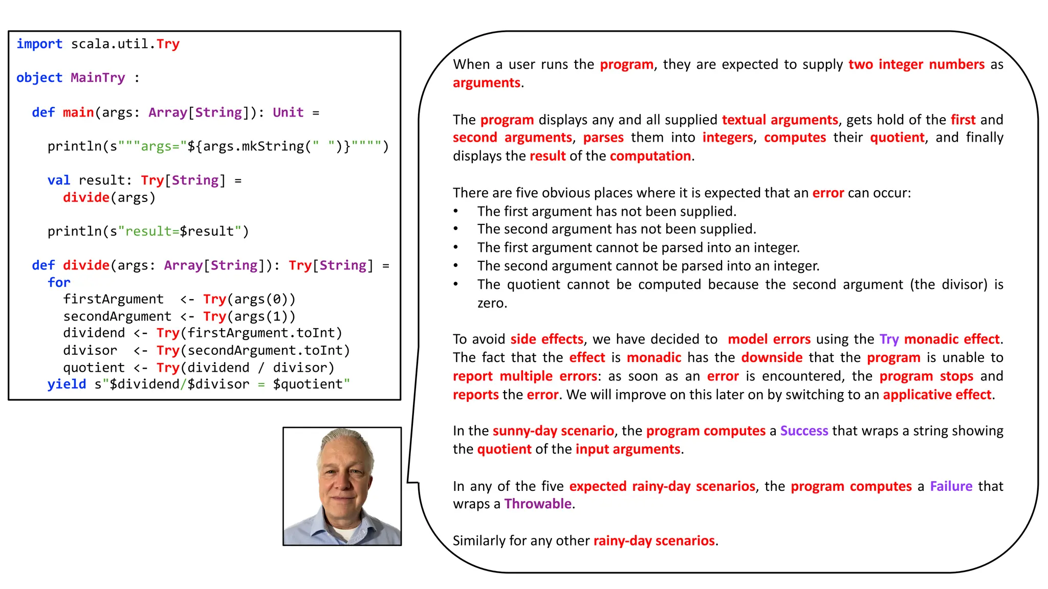 When a user runs the program, they are expected to supply two integer numbers as
arguments.
The program displays any and all supplied textual arguments, gets hold of the first and
second arguments, parses them into integers, computes their quotient, and finally
displays the result of the computation.
There are five obvious places where it is expected that an error can occur:
• The first argument has not been supplied.
• The second argument has not been supplied.
• The first argument cannot be parsed into an integer.
• The second argument cannot be parsed into an integer.
• The quotient cannot be computed because the second argument (the divisor) is
zero.
To avoid side effects, we have decided to model errors using the Try monadic effect.
The fact that the effect is monadic has the downside that the program is unable to
report multiple errors: as soon as an error is encountered, the program stops and
reports the error. We will improve on this later on by switching to an applicative effect.
In the sunny-day scenario, the program computes a Success that wraps a string showing
the quotient of the input arguments.
In any of the five expected rainy-day scenarios, the program computes a Failure that
wraps a Throwable.
Similarly for any other rainy-day scenarios.
import scala.util.Try
object MainTry :
def main(args: Array[String]): Unit =
println(s"""args="${args.mkString(" ")}"""")
val result: Try[String] =
divide(args)
println(s"result=$result")
def divide(args: Array[String]): Try[String] =
for
firstArgument <- Try(args(0))
secondArgument <- Try(args(1))
dividend <- Try(firstArgument.toInt)
divisor <- Try(secondArgument.toInt)
quotient <- Try(dividend / divisor)
yield s"$dividend/$divisor = $quotient"
 