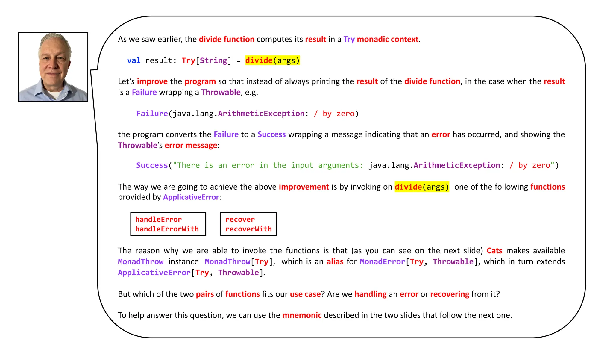 As we saw earlier, the divide function computes its result in a Try monadic context.
val result: Try[String] = divide(args)
Let’s improve the program so that instead of always printing the result of the divide function, in the case when the result
is a Failure wrapping a Throwable, e.g.
Failure(java.lang.ArithmeticException: / by zero)
the program converts the Failure to a Success wrapping a message indicating that an error has occurred, and showing the
Throwable’s error message:
Success("There is an error in the input arguments: java.lang.ArithmeticException: / by zero")
The way we are going to achieve the above improvement is by invoking on divide(args) one of the following functions
provided by ApplicativeError:
The reason why we are able to invoke the functions is that (as you can see on the next slide) Cats makes available
MonadThrow instance MonadThrow[Try], which is an alias for MonadError[Try, Throwable], which in turn extends
ApplicativeError[Try, Throwable].
But which of the two pairs of functions fits our use case? Are we handling an error or recovering from it?
To help answer this question, we can use the mnemonic described in the two slides that follow the next one.
handleError
handleErrorWith
recover
recoverWith
 