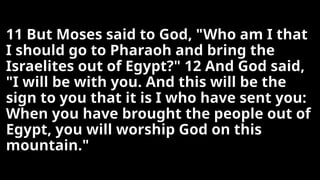 11 But Moses said to God, "Who am I that
I should go to Pharaoh and bring the
Israelites out of Egypt?" 12 And God said,
"I will be with you. And this will be the
sign to you that it is I who have sent you:
When you have brought the people out of
Egypt, you will worship God on this
mountain."
 