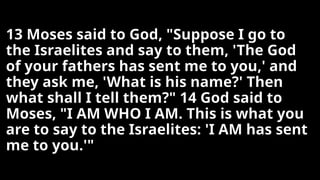 13 Moses said to God, "Suppose I go to
the Israelites and say to them, 'The God
of your fathers has sent me to you,' and
they ask me, 'What is his name?' Then
what shall I tell them?" 14 God said to
Moses, "I AM WHO I AM. This is what you
are to say to the Israelites: 'I AM has sent
me to you.'"
 