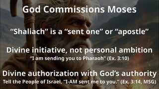 God Commissions Moses
“Shaliach” is a “sent one” or “apostle”
Divine initiative, not personal ambition
“I am sending you to Pharaoh” (Ex. 3:10)
Divine authorization with God’s authority
Tell the People of Israel, “I-AM sent me to you.” (Ex. 3:14, MSG)
 