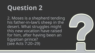 Question 2
2. Moses is a shepherd tending
his father-in-law’s sheep in the
desert. What struggles might
this new vocation have raised
for him, after having been an
Egyptian prince?
(see Acts 7:20–29)
 