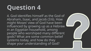 Question 4
4. God identifies himself as the God of
Abraham, Isaac, and Jacob (3:6). How
might Moses’ view of God have been
influenced by growing up as a Hebrew
in an Egyptian household, among
people who worshiped many different
gods? What are some common belief
systems today, and how do they
shape your understanding of God?
 