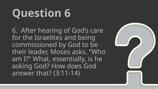 Question 6
6. After hearing of God’s care
for the Israelites and being
commissioned by God to be
their leader, Moses asks, “Who
am I?” What, essentially, is he
asking God? How does God
answer that? (3:11-14)
 