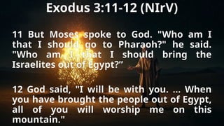 Exodus 3:11-12 (NIrV)
11 But Moses spoke to God. "Who am I
that I should go to Pharaoh?" he said.
"Who am I that I should bring the
Israelites out of Egypt?”
12 God said, "I will be with you. … When
you have brought the people out of Egypt,
all of you will worship me on this
mountain."
 