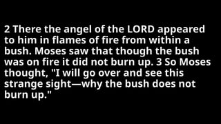 2 There the angel of the LORD appeared
to him in flames of fire from within a
bush. Moses saw that though the bush
was on fire it did not burn up. 3 So Moses
thought, "I will go over and see this
strange sight—why the bush does not
burn up."
 