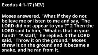 Exodus 4:1-17 (NIV)
Moses answered, "What if they do not
believe me or listen to me and say, 'The
LORD did not appear to you'?" 2 Then the
LORD said to him, "What is that in your
hand?" "A staff," he replied. 3 The LORD
said, "Throw it on the ground." Moses
threw it on the ground and it became a
snake, and he ran from it.
 