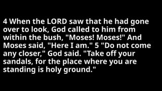 4 When the LORD saw that he had gone
over to look, God called to him from
within the bush, "Moses! Moses!" And
Moses said, "Here I am." 5 "Do not come
any closer," God said. "Take off your
sandals, for the place where you are
standing is holy ground."
 