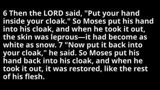 6 Then the LORD said, "Put your hand
inside your cloak." So Moses put his hand
into his cloak, and when he took it out,
the skin was leprous—it had become as
white as snow. 7 "Now put it back into
your cloak," he said. So Moses put his
hand back into his cloak, and when he
took it out, it was restored, like the rest
of his flesh.
 