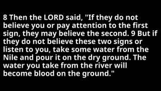 8 Then the LORD said, "If they do not
believe you or pay attention to the first
sign, they may believe the second. 9 But if
they do not believe these two signs or
listen to you, take some water from the
Nile and pour it on the dry ground. The
water you take from the river will
become blood on the ground."
 