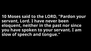 10 Moses said to the LORD, "Pardon your
servant, Lord. I have never been
eloquent, neither in the past nor since
you have spoken to your servant. I am
slow of speech and tongue."
 