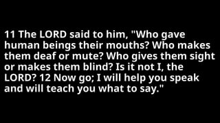 11 The LORD said to him, "Who gave
human beings their mouths? Who makes
them deaf or mute? Who gives them sight
or makes them blind? Is it not I, the
LORD? 12 Now go; I will help you speak
and will teach you what to say."
 