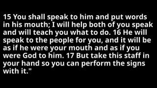 15 You shall speak to him and put words
in his mouth; I will help both of you speak
and will teach you what to do. 16 He will
speak to the people for you, and it will be
as if he were your mouth and as if you
were God to him. 17 But take this staff in
your hand so you can perform the signs
with it."
 