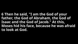 6 Then he said, "I am the God of your
father, the God of Abraham, the God of
Isaac and the God of Jacob." At this,
Moses hid his face, because he was afraid
to look at God.
 