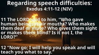 Regarding speech difficulties:
Exodus 4:11-12 (NIV)
11 The LORD said to him, “Who gave
human beings their mouths? Who makes
them deaf or mute? Who gives them sight
or makes them blind? Is it not I, the
LORD?”
12 “Now go; I will help you speak and will
teach you what to say.”
 